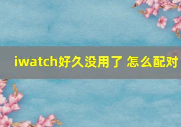 iwatch好久没用了 怎么配对